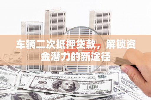 永清车辆二次抵押贷款，解锁资金潜力的新途径