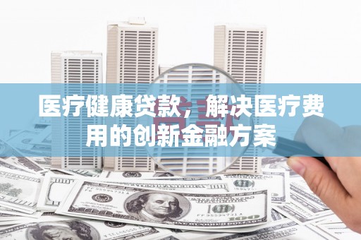 永清医疗健康贷款，解决医疗费用的创新金融方案
