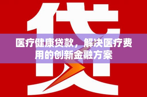 永清医疗健康贷款，解决医疗费用的创新金融方案