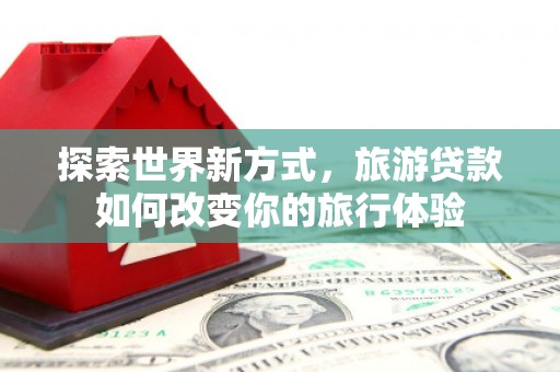 永清探索世界新方式，旅游贷款如何改变你的旅行体验