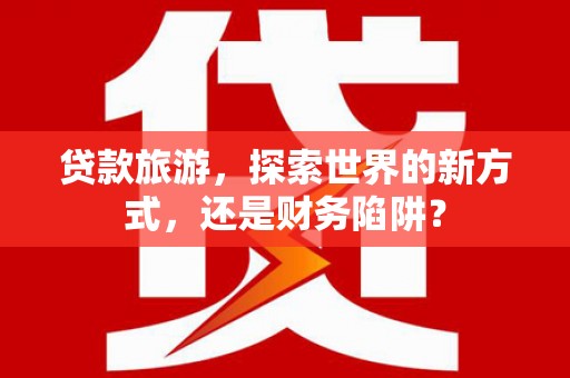 永清贷款旅游，探索世界的新方式，还是财务陷阱？
