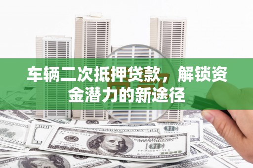 永清车辆二次抵押贷款，解锁资金潜力的新途径