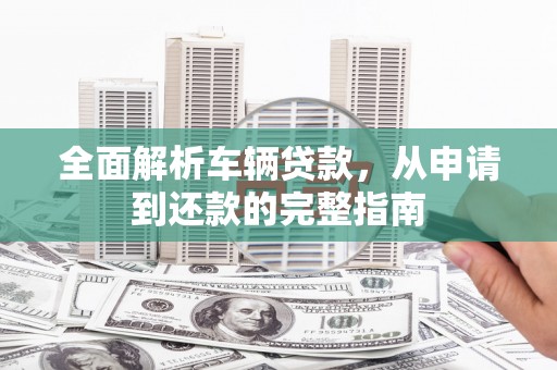 永清全面解析车辆贷款，从申请到还款的完整指南